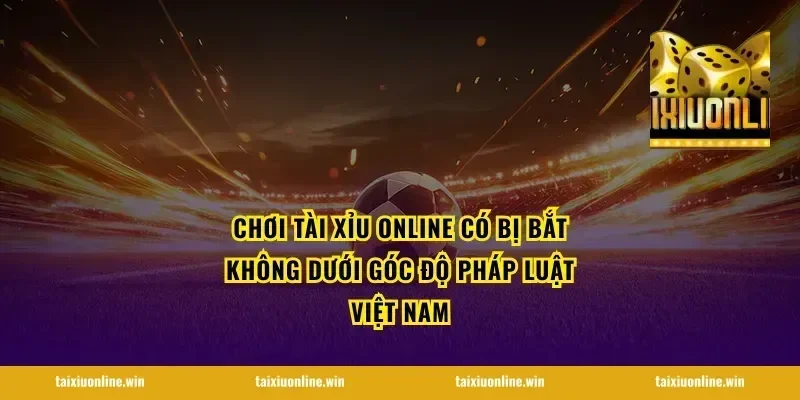 Chơi tài xỉu online có bị bắt không dưới góc độ pháp luật Việt Nam